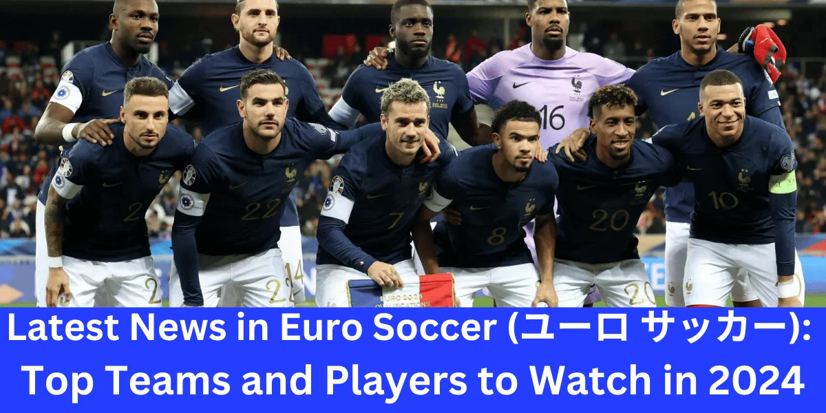 Latest News in Euro Soccer (ユーロ サッカー): Top Teams and Players to Watch in 2024